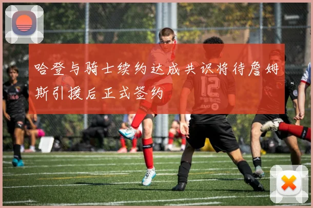 哈登与骑士续约达成共识将待詹姆斯引援后正式签约