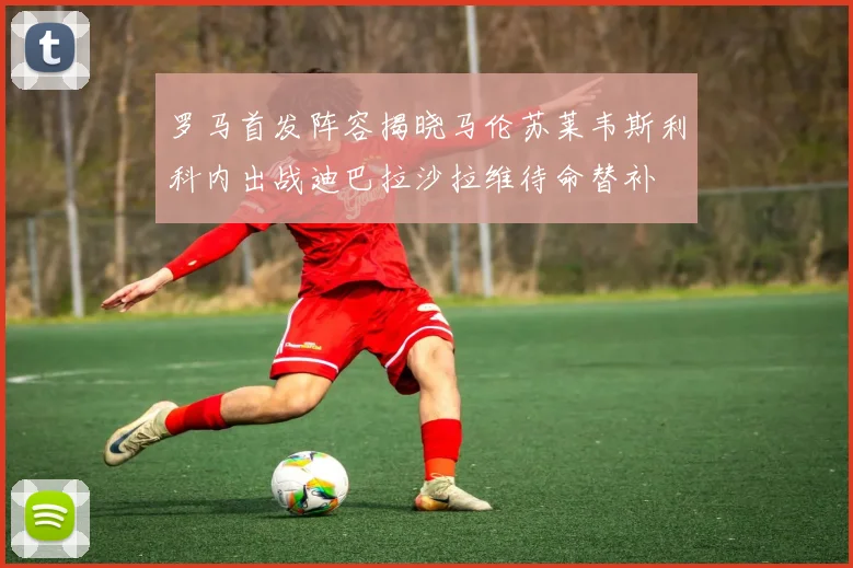 罗马首发阵容揭晓马伦苏莱韦斯利科内出战迪巴拉沙拉维待命替补