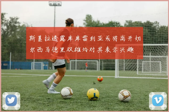 斯基拉透露库库雷利亚或将离开切尔西马德里双雄均对其表示兴趣