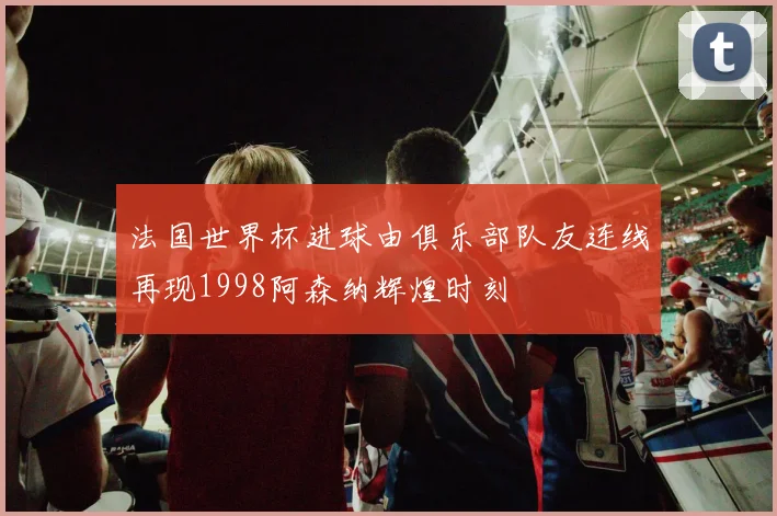 法国世界杯进球由俱乐部队友连线再现1998阿森纳辉煌时刻