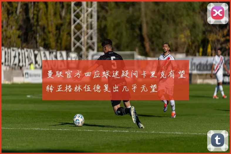 曼联官方回应球迷疑问卡里克有望转正格林伍德复出几乎无望