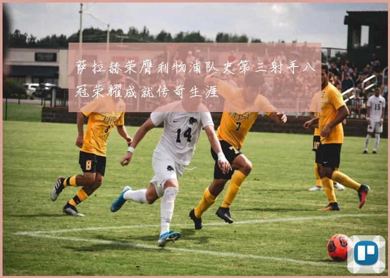 萨拉赫荣膺利物浦队史第三射手八冠荣耀成就传奇生涯