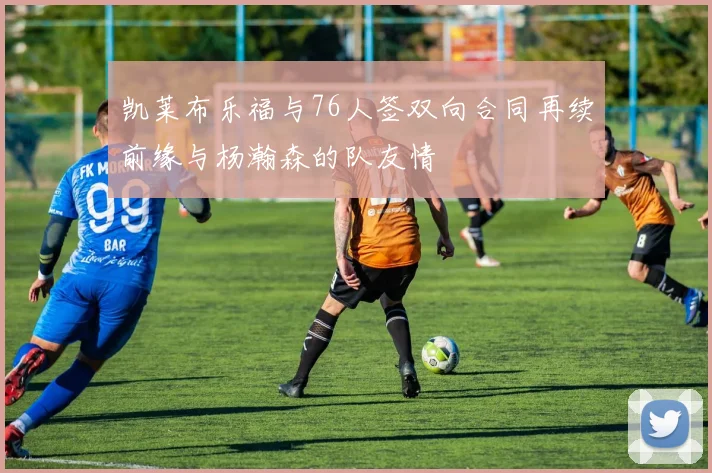 凯莱布乐福与76人签双向合同再续前缘与杨瀚森的队友情