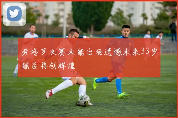 劳塔罗决赛未能出场遗憾未来33岁能否再创辉煌