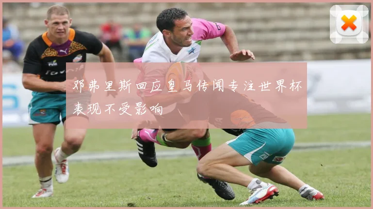 邓弗里斯回应皇马传闻专注世界杯表现不受影响