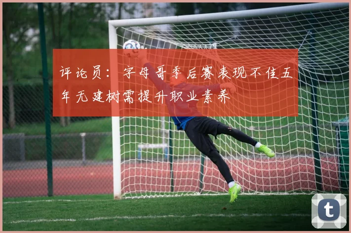 评论员：字母哥季后赛表现不佳五年无建树需提升职业素养