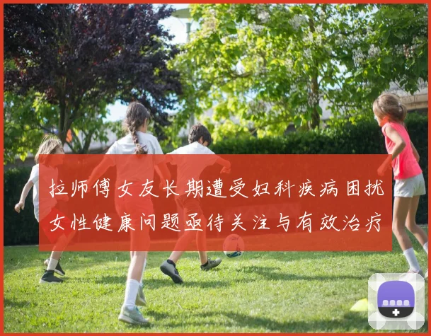 拉师傅女友长期遭受妇科疾病困扰女性健康问题亟待关注与有效治疗方案