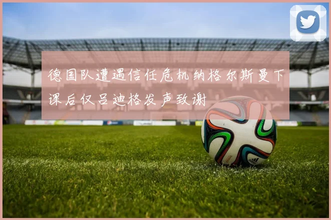 德国队遭遇信任危机纳格尔斯曼下课后仅吕迪格发声致谢
