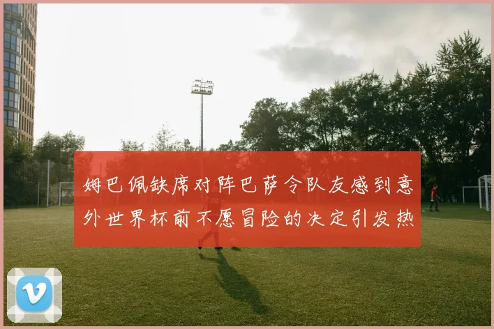 姆巴佩缺席对阵巴萨令队友感到意外世界杯前不愿冒险的决定引发热议