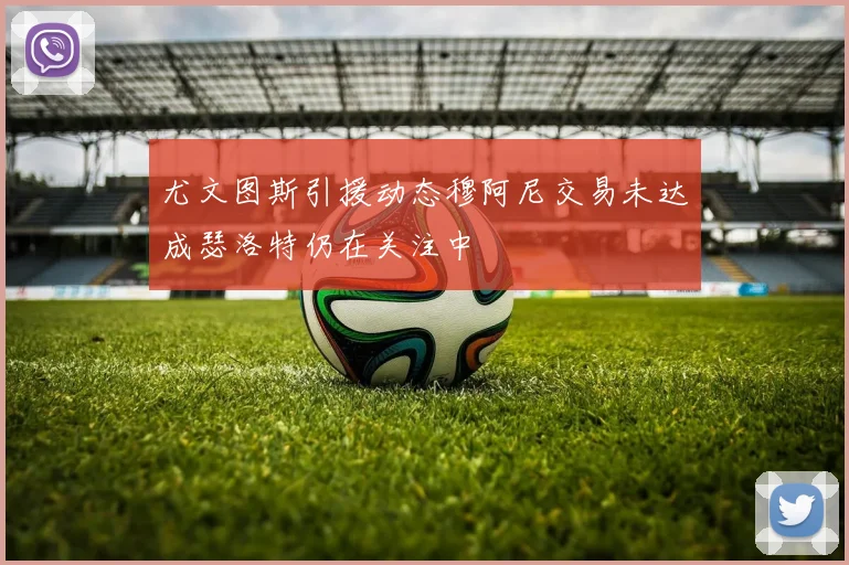 尤文图斯引援动态穆阿尼交易未达成瑟洛特仍在关注中