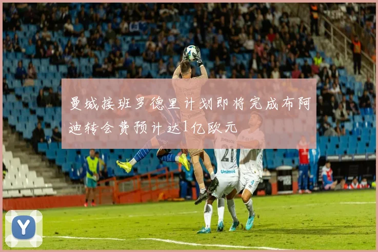 曼城接班罗德里计划即将完成布阿迪转会费预计达1亿欧元