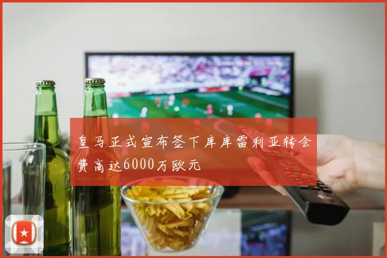 皇马正式宣布签下库库雷利亚转会费高达6000万欧元