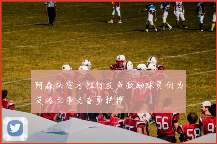 阿森纳官方推特发声激励球员们为英格兰争光奋勇拼搏