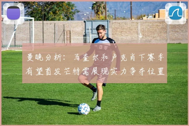 曼晚分析：马奎尔和卢克肖下赛季有望首发芒特需展现实力争夺位置
