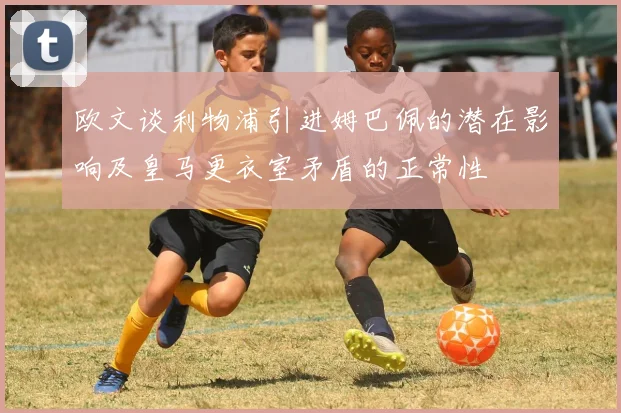 欧文谈利物浦引进姆巴佩的潜在影响及皇马更衣室矛盾的正常性